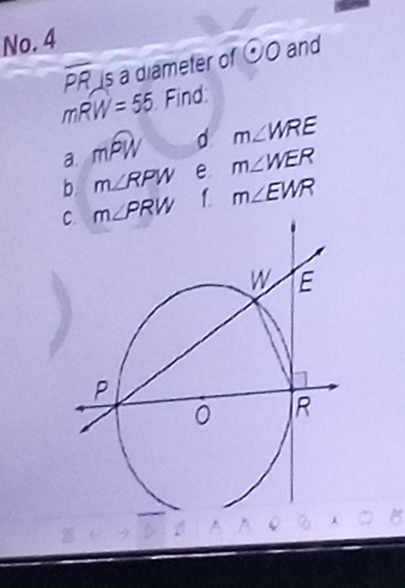 No. 4
overline PR is a diameter of odot O and
mwidehat RW=55 Find: 
a. mwidehat PW d m∠ WRE
b. m∠ RPW e m∠ WER
m∠ PRW 1. m∠ EWR