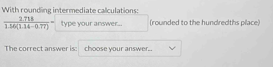 With rounding intermediate calculations:
 (2.718)/1.56(1.14-0.77) = type /ouranswer... (rounded to the hundredths place) 
The correct answer is: choose your answer...