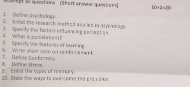 Attempt all questions (Short answer questions) 10* 2=20
1. Define psychology. 
2. Enlist the research method applied in psychology. 
3. Specify the factors influencing perception. 
4. What is punishment? 
5. Specify the features of learning. 
6. Write short note on reinforcement. 
7. Define Conformity. 
8. Define Stress. 
9. Enlist the types of memory. 
10. State the ways to overcome the prejudice.