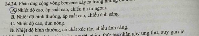 Phản ứng cộng vòng benzene xảy ra trong những tịc
A Nhiệt độ cao, áp suất cao, chiếu tia tử ngoại.
B. Nhiệt độ bình thường, áp suất cao, chiếu ánh sáng.
C. Nhiệt độ cao, đun nóng.
D. Nhiệt độ bình thường, có chất xúc tác, chiếu ánh sáng.
nhim, thứ: tác nhân gây ung thư, suy gan là