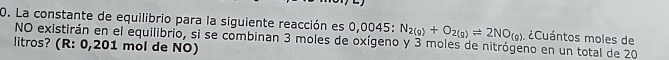 La constante de equilibrio para la siguiente reacción es 0,0045 : N_2(g)+O_2(g)leftharpoons 2NO_(g) ¿Cuántos moles de 
NO existirán en el equilibrio, si se combinan 3 moles de oxígeno y 3 moles de nitrógeno en un total de 20
litros? (R: 0,201 mol de NO)