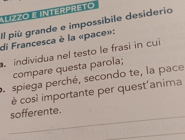 ALIZZO E INTERPRETO 
Il più grande e impossibile desiderio 
di Francesca è la «pace»: 
individua nel testo le frasi in cui 
compare questa parola; 
o. spiega perché, secondo te, la pace 
è così importante per quest’anima 
_ 
sofferente. 
_