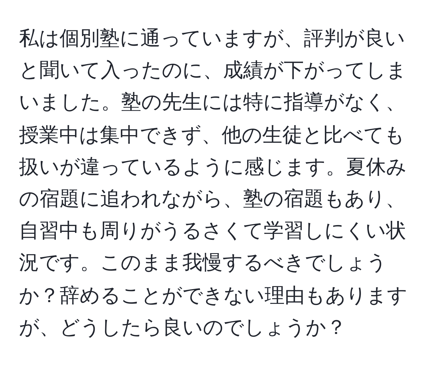 私は個別塾に通っていますが、評判が良いと聞いて入ったのに、成績が下がってしまいました。塾の先生には特に指導がなく、授業中は集中できず、他の生徒と比べても扱いが違っているように感じます。夏休みの宿題に追われながら、塾の宿題もあり、自習中も周りがうるさくて学習しにくい状況です。このまま我慢するべきでしょうか？辞めることができない理由もありますが、どうしたら良いのでしょうか？