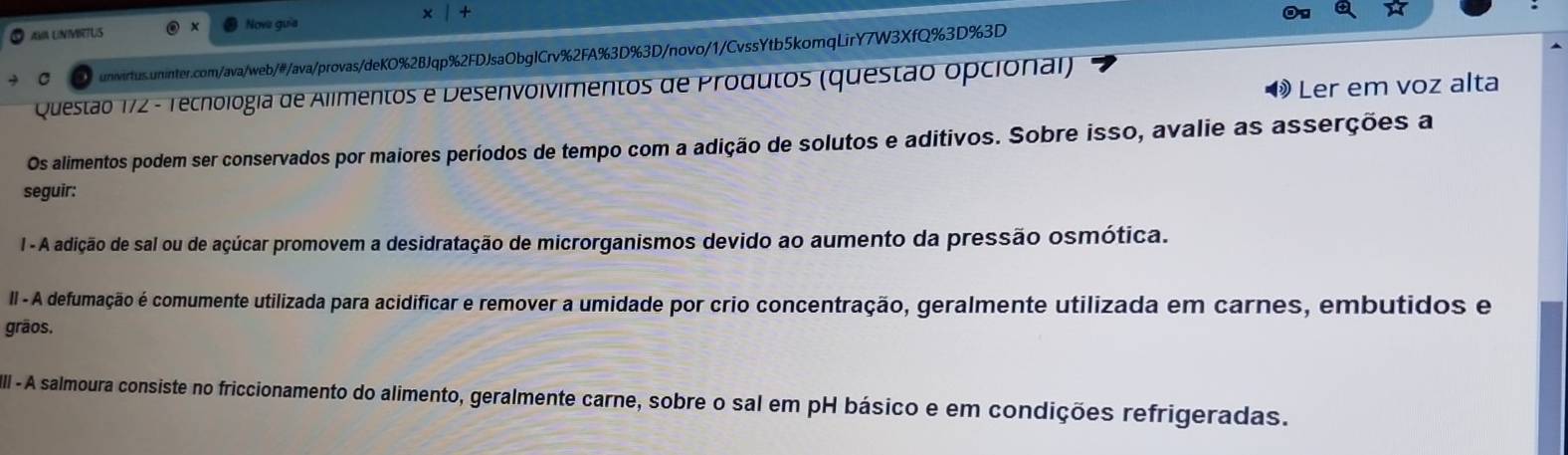 Nove guia 
AMA UNIMRTUS 
unwirtus.uninter.com/ava/web/#/ava/provas/deKO%2BJqp%2FDJsaObglCrv%2FA%3D%3D/novo/1/CvssYtb5komqLirY7W3XfQ%3D%3D 
Ler em voz alta 
Questão 172 - Techología de Alimentos e Desenvolvimentos de Produtos (questão opcional) 
Os alimentos podem ser conservados por maiores períodos de tempo com a adição de solutos e aditivos. Sobre isso, avalie as asserções a 
seguir: 
I - A adição de sal ou de açúcar promovem a desidratação de microrganismos devido ao aumento da pressão osmótica. 
II - A defumação é comumente utilizada para acidificar e remover a umidade por crio concentração, geralmente utilizada em carnes, embutidos e 
grãos. 
III - A salmoura consiste no friccionamento do alimento, geralmente carne, sobre o sal em pH básico e em condições refrigeradas.