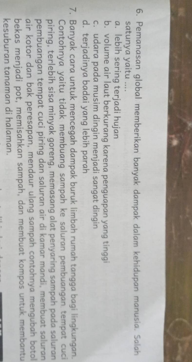 Pemanasan global memberikan banyak dampak dalam kehidupan manusia. Salah
satunya yaitu ....
a. lebih sering terjadi hujan
b. volume air laut berkurang karena penguapan yang tinggi
c. udara pada musim dingin menjadi sangat dingin
d. terjadinya badai yang lebih parah
7. Banyak cara untuk mencegah dampak buruk limbah rumah tangga bagi lingkungan.
Contohnya yaitu tidak membuang sampah ke saluran pembuangan tempat cuci
piring, terlebih sisa minyak goreng, memasang alat penyaring sampah pada saluran
pembuangan tempat cuci piring dan saluran air di kamar mandi, membuat saluran
air kotor dan bak peresapan, mendaur ulang sampah contohnya mengubah botol
bekas menjadi pot, memisahkan sampah, dan membuat kompos untuk membantu
kesuburan tanaman di halaman.