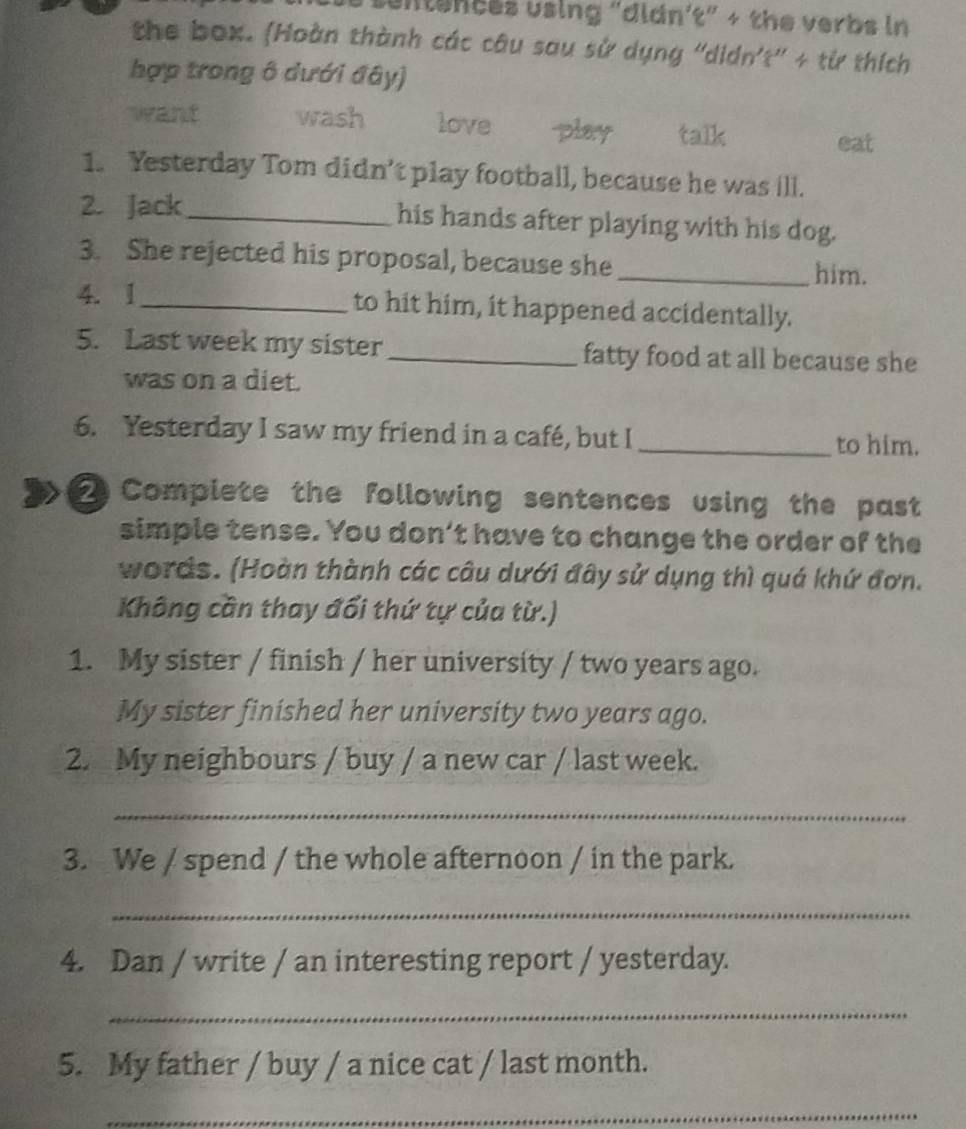 untences using "didn't" + the verbs in 
the box. (Hoàn thành các câu sau sử dụng 'didn't'' + từ thích 
hợp trong ô dưới đây) 
want wash love play . talk 
eat 
1. Yesterday Tom didn’t play football, because he was ill. 
2. Jack_ his hands after playing with his dog. 
3. She rejected his proposal, because she _him. 
4. 1_ to hit him, it happened accidentally. 
5. Last week my sister_ fatty food at all because she 
was on a diet. 
6. Yesterday I saw my friend in a café, but I _to him. 
2 Complete the following sentences using the past 
simple tense. You don’t have to change the order of the 
words. (Hoàn thành các câu dưới đây sử dụng thì quá khứ đơn. 
Không cần thay đổi thứ tự của từ.) 
1. My sister / finish / her university / two years ago. 
My sister finished her university two years ago. 
2. My neighbours / buy / a new car / last week. 
_ 
3. We / spend / the whole afternoon / in the park. 
_ 
4. Dan / write / an interesting report / yesterday. 
_ 
5. My father / buy / a nice cat / last month. 
_