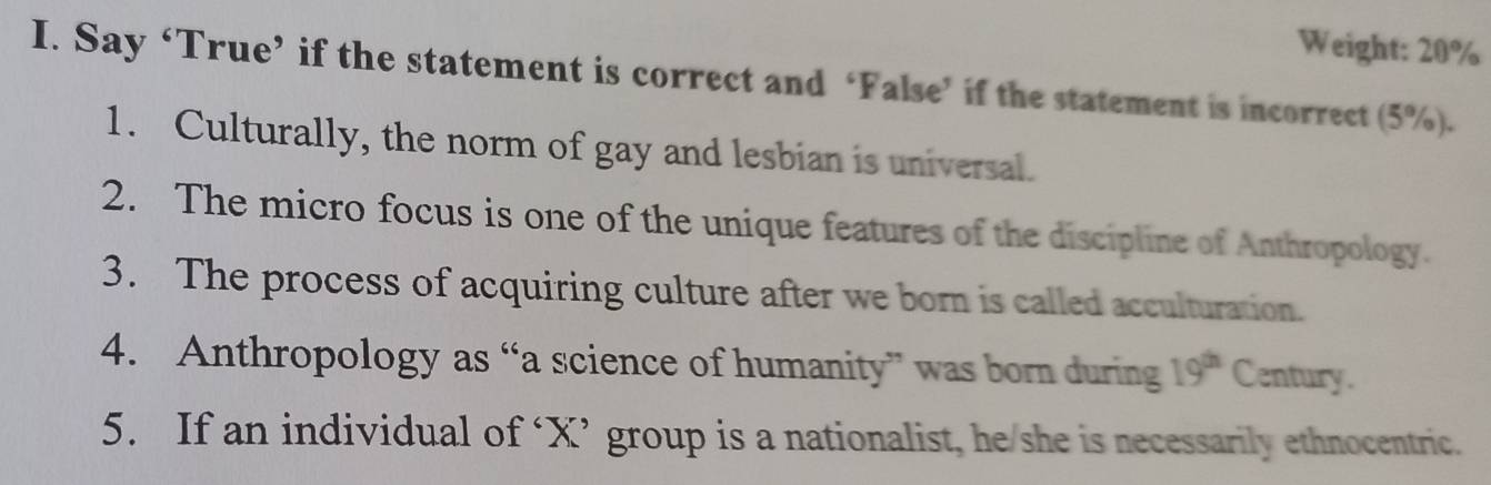 Weight: 20%
I. Say ‘True’ if the statement is correct and ‘False’ if the statement is incorrect (5%). 
1. Culturally, the norm of gay and lesbian is universal. 
2. The micro focus is one of the unique features of the discipline of Anthropology. 
3. The process of acquiring culture after we born is called acculturation. 
4. Anthropology as “a science of humanity” was born during 19^(th) Century. 
5. If an individual of ‘ X ’ group is a nationalist, he/she is necessarily ethnocentric.