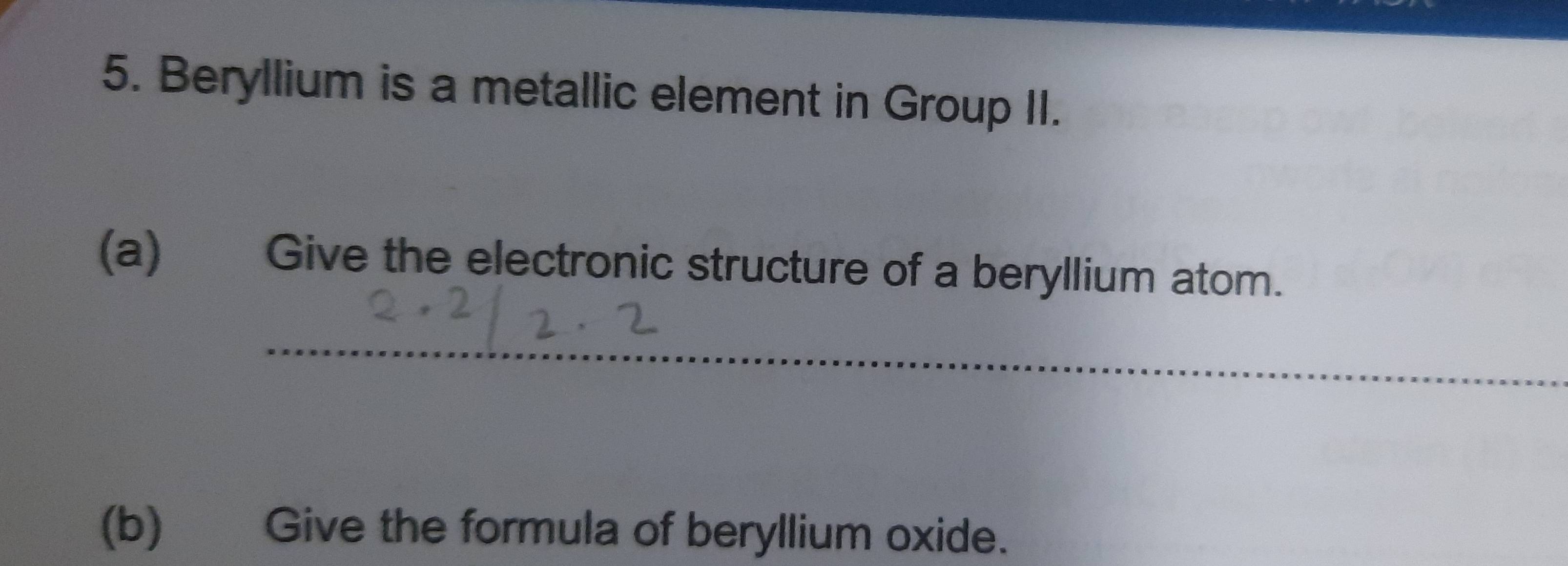 Beryllium is a metallic element in Group II. 
(a) Give the electronic structure of a beryllium atom. 
_ 
(b) Give the formula of beryllium oxide.