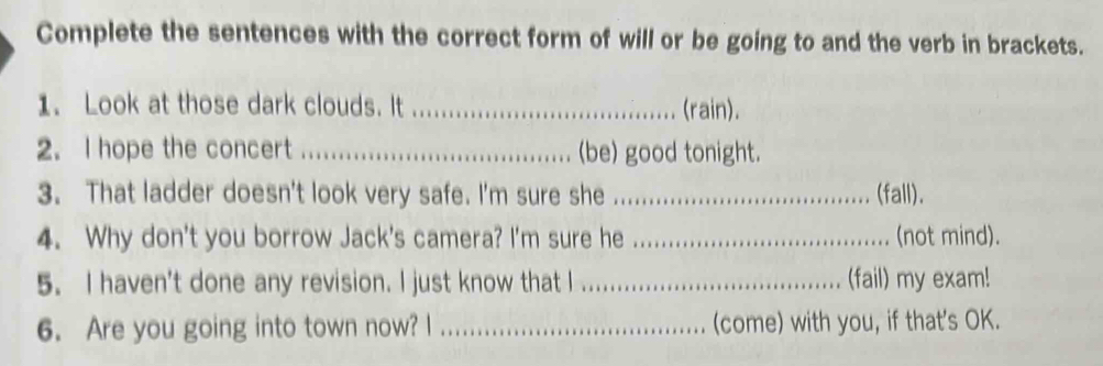 Complete the sentences with the correct form of will or be going to and the verb in brackets. 
1. Look at those dark clouds. It _(rain). 
2. I hope the concert _(be) good tonight. 
3. That ladder doesn't look very safe. I'm sure she _(fall). 
4. Why don't you borrow Jack's camera? I'm sure he _(not mind). 
5. I haven't done any revision. I just know that I _(fail) my exam! 
6. Are you going into town now? I _(come) with you, if that's OK.
