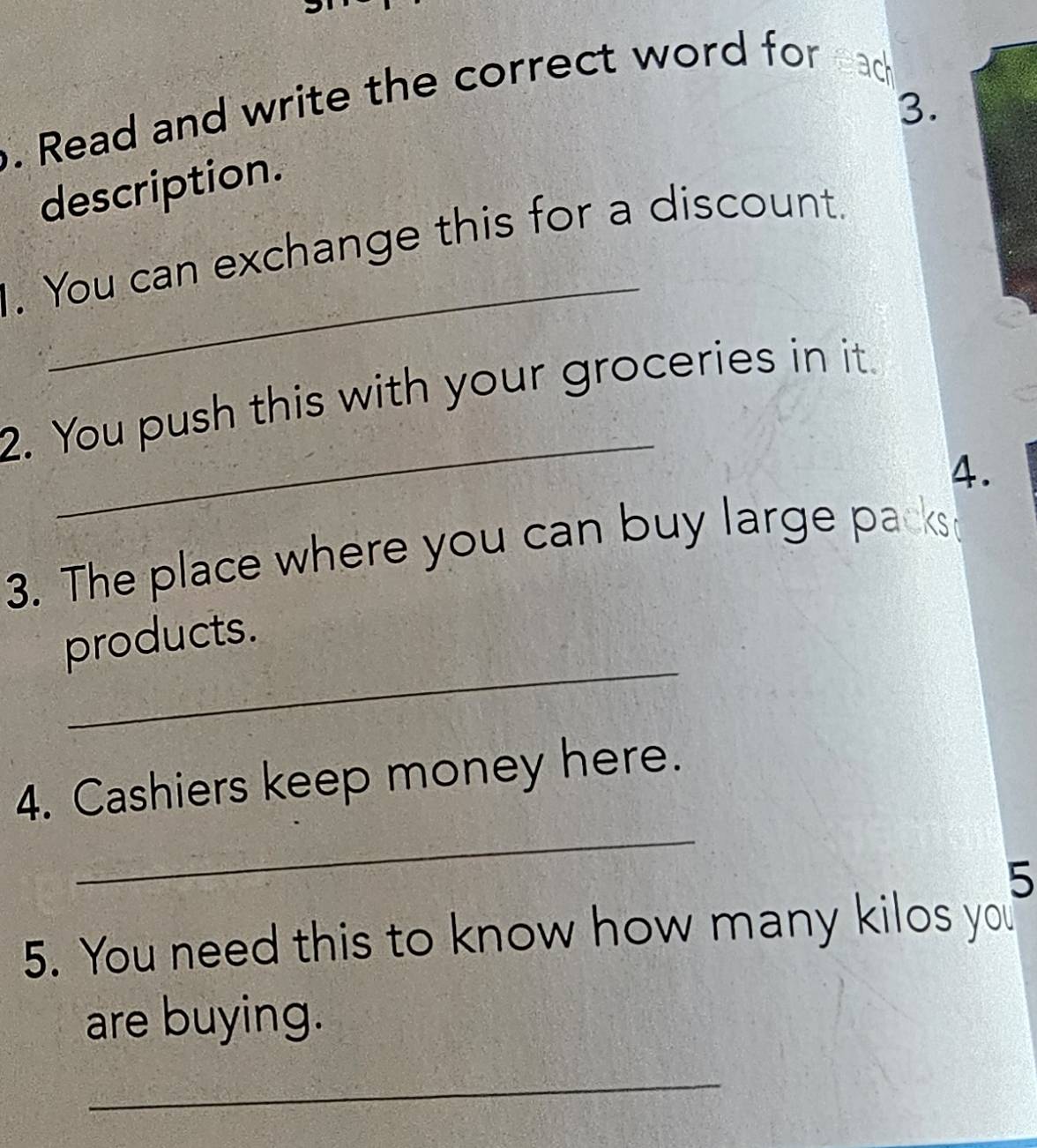 Read and write the correct word for ead 
3. 
description. 
_ 
. You can exchange this for a discount. 
_ 
2. You push this with your groceries in it. 
A. 
3. The place where you can buy large packst 
_ 
products. 
_ 
4. Cashiers keep money here. 
5 
5. You need this to know how many kilos you 
are buying. 
_