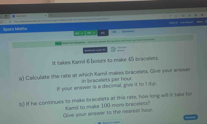 Spark Matth 
https://www.sparxmaths.uk/student/package/11d906ab-9a88-46eb-b0a8l-c52c5ec29142/task/45tem/3 
113:88 XP 
Sparx Maths Evie Ganpot Menu 
4 A 4B 4C 4D Summary 
New!" Multi Part Question - when you answer this question we'll mark each part individually 
Bookwork code: 4C Calculator allowed 
It takes Kamil 6 hours to make 45 bracelets. 
a) Calculate the rate at which Kamil makes bracelets. Give your answer 
in bracelets per hour. 
If your answer is a decimal, give it to 1 d.p. 
b) If he continues to make bracelets at this rate, how long will it take for 
Kamil to make 100 more bracelets? 
Give your answer to the nearest hour. 
Watch video Answer