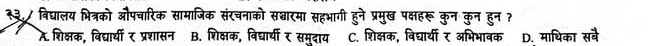 २३./ विद्यालय भित्रको औपचारिक सामाजिक संरचनाको सद्चारमा सहभागी हुने प्रमुख पक्षहरू कुन कुन हुन ?
A. शिक्षक, विद्यार्यी र प्रशासन B. शिक्षक, विद्यार्यी र समुदाय C. शिक्षक, विद्यार्थी र अभिभावक D. माथिका सबे