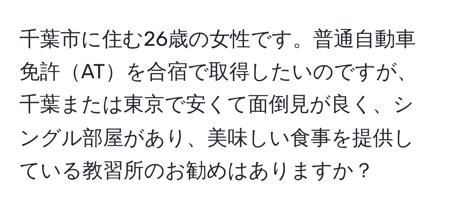 千葉市に住む26歳の女性です。普通自動車免許ATを合宿で取得したいのですが、千葉または東京で安くて面倒見が良く、シングル部屋があり、美味しい食事を提供している教習所のお勧めはありますか？