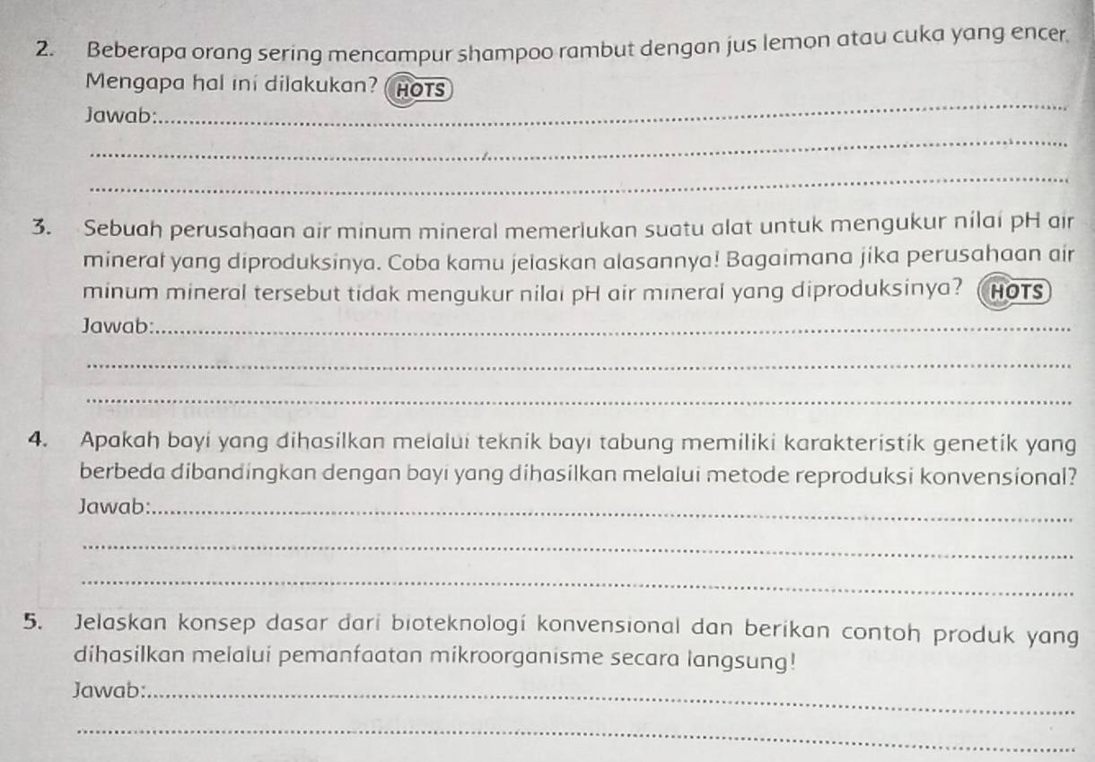 Beberapa orang sering mencampur shampoo rambut dengan jus lemon atau cuka yang encer. 
Mengapa hal ini dilakukan? HOTS 
Jawab:_ 
_ 
_ 
_ 
_ 
3. Sebuah perusahaan air minum mineral memerlukan suatu alat untuk mengukur nilai pH air 
mineral yang diproduksinya. Coba kamu jelaskan alasannya! Bagaimana jika perusahaan air 
minum mineral tersebut tidak mengukur nilai pH air mineral yang diproduksinya?  HOTS 
Jawab:_ 
_ 
_ 
4. Apakah bayi yang dihasilkan melalui teknik bayı tabung memiliki karakteristik genetik yang 
berbeda dibandingkan dengan bayi yang dihasilkan melalui metode reproduksi konvensional? 
Jawab:_ 
_ 
_ 
5. Jelaskan konsep dasar dari bioteknologi konvensional dan berikan contoh produk yang 
dihasilkan melalui pemanfaatan mikroorganisme secara langsung! 
Jawab:_ 
_