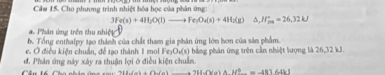 ột rượng tou rư n
Câu 15. Cho phương trình nhiệt hóa học của phản ứng:
3Fe(s)+4H_2O(l)to Fe_3O_4(s)+4H_2(g) △ _rH_(298)°=26,32kJ
a. Phản ứng trên thu nhiệt
b. Tổng enthalpy tạo thành của chất tham gia phân ứng lớn hơn của sản phẩm.
c. Ở điều kiện chuẩn, để tạo thành 1 mol Fe₃O₄(s) bằng phản ứng trên cần nhiệt lượng là 26, 32 kJ.
đ. Phản ứng này xảy ra thuận lợi ở điều kiện chuẩn.
Câu 16, Cho phân ứng say 2H_2(g)+O_2(g)to 2H_2O(g)wedge H_2^0=-483.64kJ