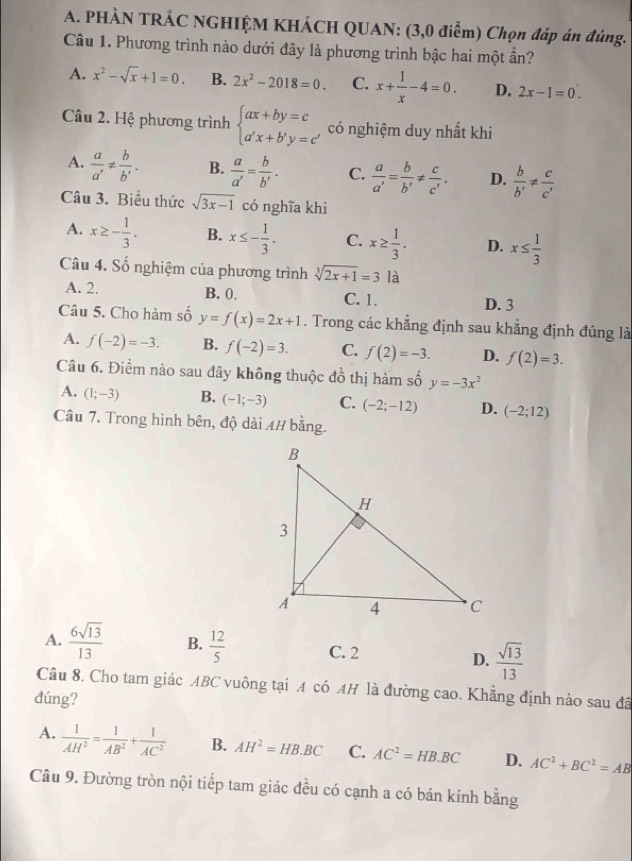 PHÀN TRÁC NGHIỆM KHÁCH QUAN: (3,0 điễm) Chọn đáp án đúng.
Câu 1. Phương trình nào dưới đây là phương trình bậc hai một ần?
A. x^2-sqrt(x)+1=0. B. 2x^2-2018=0. C. x+ 1/x -4=0. D. 2x-1=0.
Câu 2. Hệ phương trình beginarrayl ax+by=c a'x+b'y=c'endarray. có nghiệm duy nhất khi
A.  a/a' !=  b/b' . B.  a/a' = b/b' . C.  a/a' = b/b' !=  c/c' . D.  b/b' !=  c/c' 
Câu 3. Biểu thức sqrt(3x-1) có nghĩa khi
A. x≥ - 1/3 . B. x≤ - 1/3 . C. x≥  1/3 . D. x≤  1/3 
Câu 4. Số nghiệm của phương trình sqrt[3](2x+1)=3 là
A. 2. B. 0, C. 1. D. 3
Câu 5. Cho hàm số y=f(x)=2x+1. Trong các khẳng định sau khẳng định đúng là
A. f(-2)=-3. B. f(-2)=3. C. f(2)=-3. D. f(2)=3.
Câu 6. Điểm nào sau đây không thuộc đồ thị hàm số y=-3x^2
A. (1;-3) B. (-1;-3) C. (-2;-12) D. (-2;12)
Câu 7. Trong hình bên, độ dài 4/ bằng.
A.  6sqrt(13)/13  B.  12/5  C. 2 D.  sqrt(13)/13 
Câu 8. Cho tam giác ABC vuông tại A có AH là đường cao. Khẳng định nào sau đã
dúng?
A.  1/AH^2 = 1/AB^2 + 1/AC^2  B. AH^2=HB.BC C. AC^2=HB.BC D. AC^2+BC^2=AB
Câu 9. Đường tròn nội tiếp tam giác đều có cạnh a có bán kính bằng