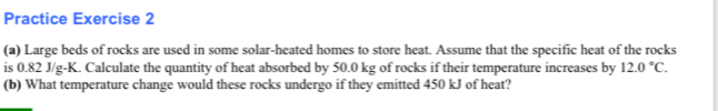 Practice Exercise 2 
(a) Large beds of rocks are used in some solar-heated homes to store heat. Assume that the specific heat of the rocks 
is 0.82 J/g-K. Calculate the quantity of heat absorbed by 50.0 kg of rocks if their temperature increases by 12.0°C. 
(b) What temperature change would these rocks undergo if they emitted 450 kJ of heat?