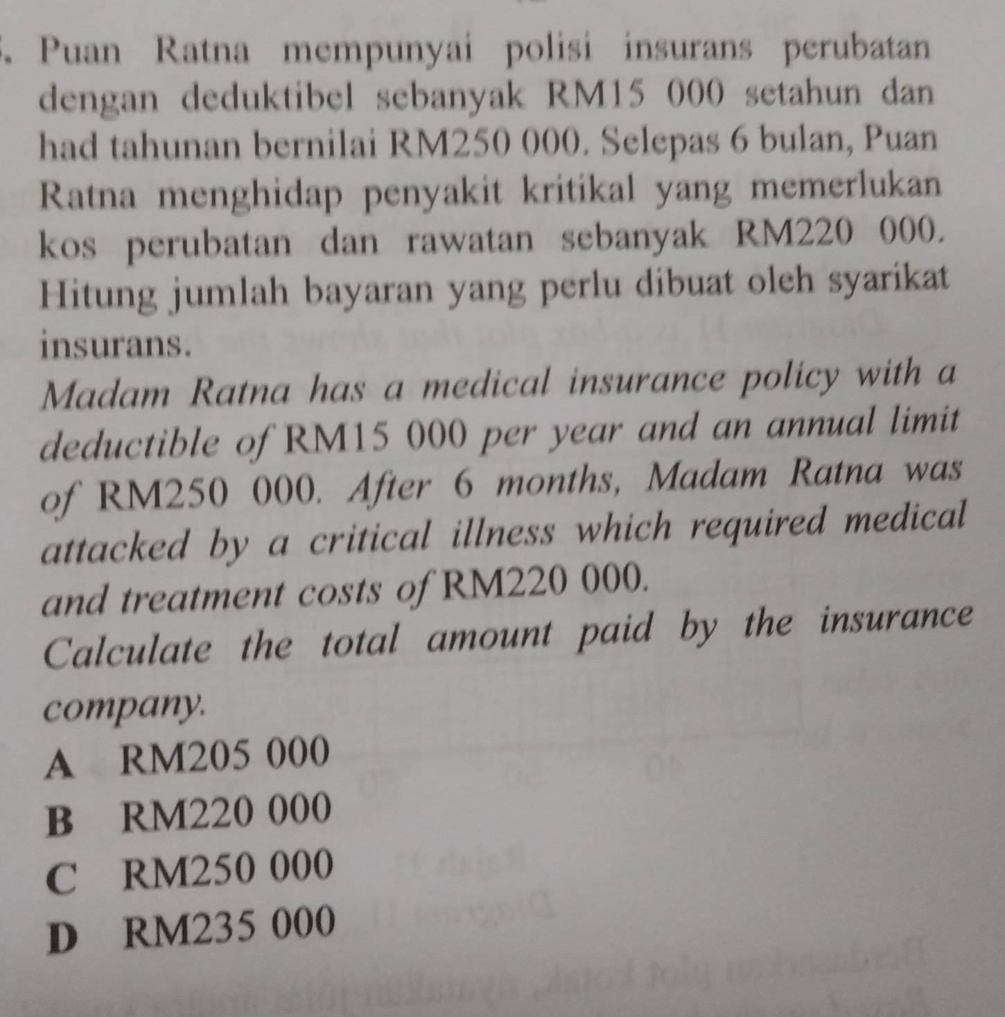 Puan Ratna mempunyai polisi insurans perubatan
dengan deduktibel sebanyak RM15 000 setahun dan
had tahunan bernilai RM250 000. Selepas 6 bulan, Puan
Ratna menghidap penyakit kritikal yang memerlukan
kos perubatan dan rawatan sebanyak RM220 000.
Hitung jumlah bayaran yang perlu dibuat oleh syarikat
insurans.
Madam Ratna has a medical insurance policy with a
deductible of RM15 000 per year and an annual limit
of RM250 000. After 6 months, Madam Ratna was
attacked by a critical illness which required medical
and treatment costs of RM220 000.
Calculate the total amount paid by the insurance
company.
A RM205 000
B RM220 000
C RM250 000
D RM235 000