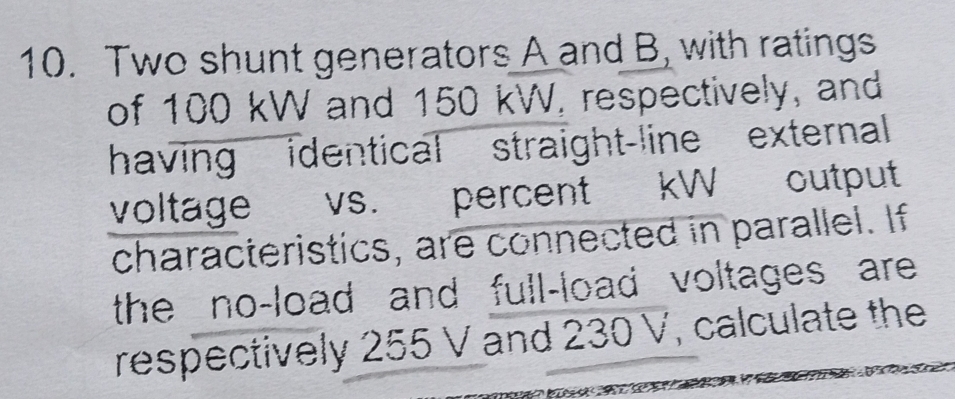 Two shunt generators A and B, with ratings 
of 100 kW and 150 kW, respectively, and 
having identical straight-line external 
voltage vs. percent kW output 
characteristics, are connected in parallel. If 
the no-load and full-load voltages are 
respectively 255 V and 230 V, calculate the