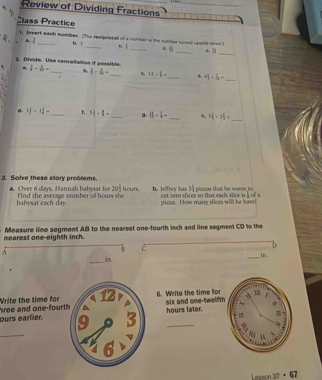 Date 
Review of Dividing Fractions_ 
e. 1 
Class Practice 
1. Invert each number. (The reciprocal of a number is the number turned upside-down.) 
a.  5/6 
b. 3 _c.  1/5  _d.  21/2  _o. H_ 
2. Divide. Use cancellation if possible. 
e、 a,  3/8 /  3/10 =
_ 
b.  3/5 + 9/10 = _c. 12/  2/9 = _d. 4 1/5 + 7/12 = _ 
_ 
e. 1 1/2 +1 1/4 = _f. 5 1/3 /  8/9 = _  14/15 /  7/9 = _h. 3 2/3 / 2 2/3 =
g. 
3. Solve these story problems. 
a. Over 6 days, Hannah babysat for 20 1/2  hours. b. Jeffrey has 3 1/4  pizzas that he wants to 
Find the average number of hours she cut into slices so that each slice is  1/8  of a 
babysat each day. pizza. How many slices will he have? 
Measure line segment AB to the nearest one-fourth inch and line segment CD to the 
nearest one-eighth inch. 
A 
B C 
D 
_in. 
_in. 
Vrite the time for 6. Write the time for 
hree and one-fourtsix and one-twelfth 
hours later. 
_ 
ours earlier. 
_ 
Lesson 37· 67