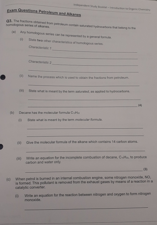 Independent Study Booklet - Introduction to Organic Chemistry 
Exam Questions Petroleum and Alkanes 
Q3. The fractions obtained from petroleum contain saturated hydrocarbons that belong to the 
homologous series of alkanes. 
(a) Any homologous series can be represented by a general formula. 
(i) State two other characteristics of homologous series. 
_ 
Characteristic 1 
_ 
_ 
Characteristic 2 
_ 
(ii) Name the process which is used to obtain the fractions from petroleum. 
_ 
(iii) State what is meant by the term saturated, as applied to hydrocarbons. 
_ 
_(4) 
(b) Decane has the molecular formula C₁H₂
(i) State what is meant by the term molecular formula. 
_ 
_ 
(ii) Give the molecular formula of the alkane which contains 14 carbon atoms. 
_ 
(iii) Write an equation for the incomplete combustion of decane, C₁H₂₂, to produce 
carbon and water only. 
_(3) 
(c) When petrol is burned in an internal combustion engine, some nitrogen monoxide, NO, 
is formed. This pollutant is removed from the exhaust gases by means of a reaction in a 
catalytic converter. 
(i) Write an equation for the reaction between nitrogen and oxygen to form nitrogen 
monoxide. 
_