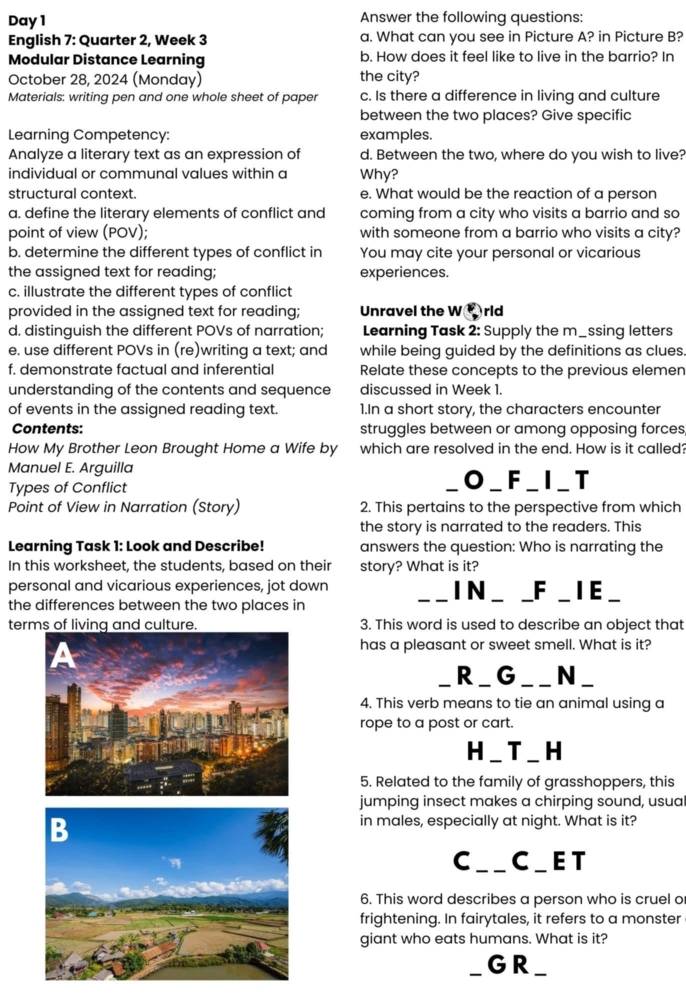 Day 1 Answer the following questions:
English 7: Quarter 2, Week 3 a. What can you see in Picture A? in Picture B?
Modular Distance Learning b. How does it feel like to live in the barrio? In
October 28, 2024 (Monday) the city?
Materials: writing pen and one whole sheet of paper c. Is there a difference in living and culture
between the two places? Give specific
Learning Competency: examples.
Analyze a literary text as an expression of d. Between the two, where do you wish to live?
individual or communal values within a Why?
structural context. e. What would be the reaction of a person
a. define the literary elements of conflict and coming from a city who visits a barrio and so
point of view (POV); with someone from a barrio who visits a city?
b. determine the different types of conflict in You may cite your personal or vicarious
the assigned text for reading; experiences.
c. illustrate the different types of conflict
provided in the assigned text for reading; Unravel the W③rld
d. distinguish the different POVs of narration; Learning Task 2: Supply the m_ssing letters
e. use different POVs in (re)writing a text; and while being guided by the definitions as clues.
f. demonstrate factual and inferential Relate these concepts to the previous elemen
understanding of the contents and sequence discussed in Week 1.
of events in the assigned reading text. 1.In a short story, the characters encounter
Contents: struggles between or among opposing forces
How My Brother Leon Brought Home a Wife by which are resolved in the end. How is it called?
Manuel E. Arguilla
Types of Conflict O_ F_ I_ T
Point of View in Narration (Story) 2. This pertains to the perspective from which
the story is narrated to the readers. This
Learning Task 1: Look and Describe! answers the question: Who is narrating the
In this worksheet, the students, based on their story? What is it?
personal and vicarious experiences, jot down I N _F _ IE _
the differences between the two places in
terms of living and culture. 3. This word is used to describe an object that
has a pleasant or sweet smell. What is it?
R_ G __N_
4. This verb means to tie an animal using a
rope to a post or cart.
H_ T _ H
5. Related to the family of grasshoppers, this
jumping insect makes a chirping sound, usual
in males, especially at night. What is it?
C_ __ C_ET
6. This word describes a person who is cruel o
frightening. In fairytales, it refers to a monster
giant who eats humans. What is it?
_ GR