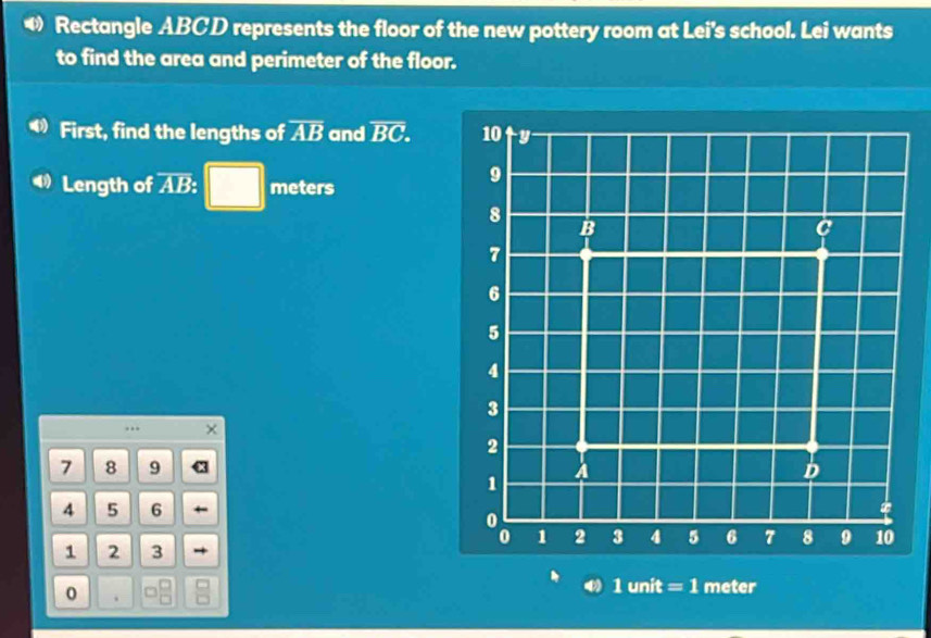 Rectangle ABCD represents the floor of the new pottery room at Lei's school. Lei wants 
to find the area and perimeter of the floor. 
First, find the lengths of overline AB and overline BC. 
Length of AB : □ meters..
7 8 9
4 5 6
1 2 3
1 unit = 1 meter
0 .