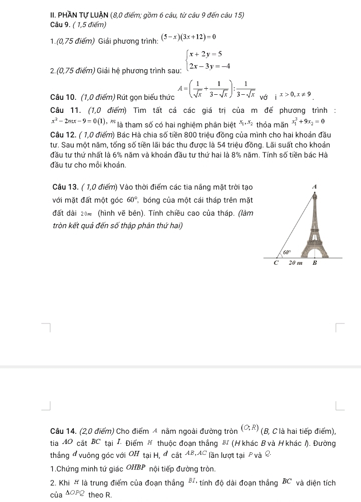 PHĂN Tự LUẠN (8,0 điểm; gồm 6 câu, từ câu 9 đến câu 15)
Câu 9. ( 1,5 điểm)
1.(0,75 điểm) Giải phương trình: (5-x)(3x+12)=0
2.(0,75 điểm) Giải hệ phương trình sau: beginarrayl x+2y=5 2x-3y=-4endarray.
Câu 10. (1,0 điểm) Rút gọn biểu thức A=( 1/sqrt(x) + 1/3-sqrt(x) ): 1/3-sqrt(x)  vớ ix>0,x!= 9
Câu 11. (1,0 điểm) Tìm tất cả các giá trị của m để phương trình :
x^2-2mx-9=0(1) ''' là tham số có hai nghiệm phân biệt x_1,x_2 thỏa mãn x_1^(3+9x_2)=0
Câu 12. ( 1,0 điểm) Bác Hà chia số tiền 800 triệu đồng của mình cho hai khoản đầu
tư. Sau một năm, tổng số tiền lãi bác thu được là 54 triệu đồng. Lãi suất cho khoản
đầu tư thứ nhất là 6% năm và khoản đầu tư thứ hai là 8% năm. Tính số tiền bác Hà
đầu tư cho mỗi khoản.
Câu 13. ( 1,0 điểm) Vào thời điểm các tia nắng mặt trời tạo
với mặt đất một góc 60° bóng của một cái tháp trên mặt
đất dài 20% (hình vẽ bên). Tính chiều cao của tháp. (làm
tròn kết quả đến số thập phân thứ hai)
Câu 14. (2,0 điểm) Cho điểm 4 nằm ngoài đường tròn (O;R) (B, C là hai tiếp điểm),
tia 40 cắt BC tại I. Điểm # thuộc đoạn thẳng BI (H khác B và H khác /). Đường
thẳng đ vuông góc với OH tại H, đ cắt AB, AC lần lượt tại £ và Q
1.Chứng minh tứ giác OHBP nội tiếp đường tròn.
2. Khi # là trung điểm của đoạn thẳng BI, tính độ dài đoạn thẳng BC và diện tích
của △ OPQ 2 theo R.