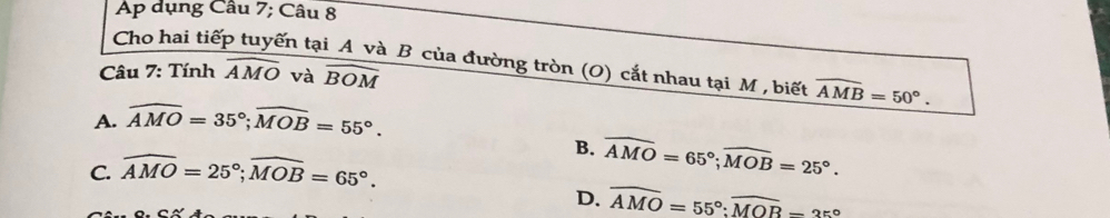 Ap dụng Câu 7; Câu 8
Cho hai tiếp tuyến tại A và B của đường tròn (O) cắt nhau tại M , biết widehat AMB=50°. 
Câu 7: Tính widehat AMO và widehat BOM
A. widehat AMO=35°; widehat MOB=55°.
C. widehat AMO=25°; widehat MOB=65°.
B. widehat AMO=65°; widehat MOB=25°.
D. overline AMO=55° : widehat MOB-35°