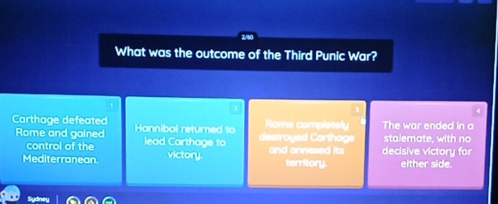 2/60 
What was the outcome of the Third Punic War?
1
2
4
Carthage defeated Hannibal returned to Rome complstely The war ended in a 
destroyed Carthage stalemate, with no 
Rome and gained lead Carthage to and annexed its decisive victory for 
control of the 
Mediterranean. victory. territory. either side. 
Sydney