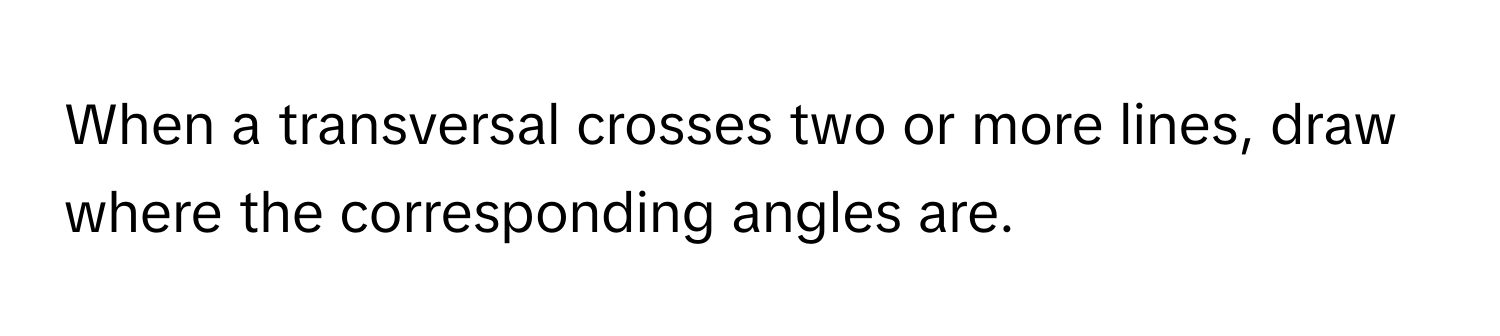 When a transversal crosses two or more lines, draw where the corresponding angles are.