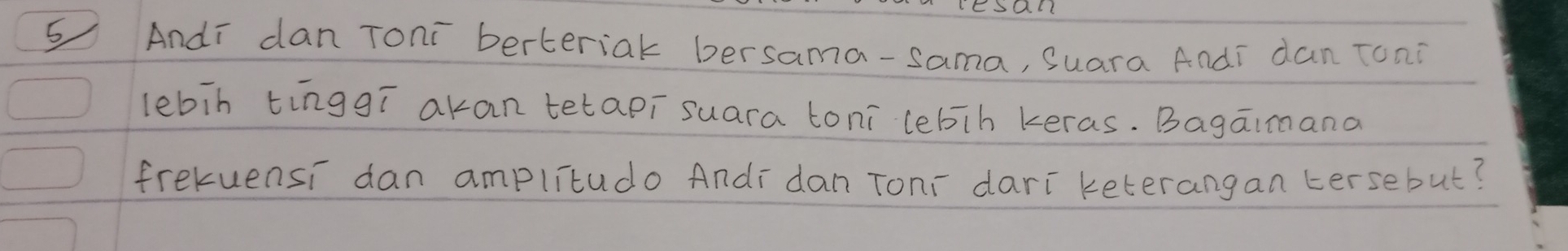 Andi dan Toni berteriak bersama-sama, Suara Andi dan Toni 
lebin tinggí akan tetapi suara toni lebih keras. Bagaimana 
frekuensi dan amplitudo Andi dan Tonr dari keterangan tersebut?