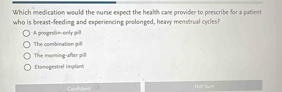 Which medication would the nurse expect the health care provider to prescribe for a patient
who is breast-feeding and experiencing prolonged, heavy menstrual cycles?
A progestin-only pill
The combination pill
The morning-after pill
Etonogestrel implant
Confident Not Sure