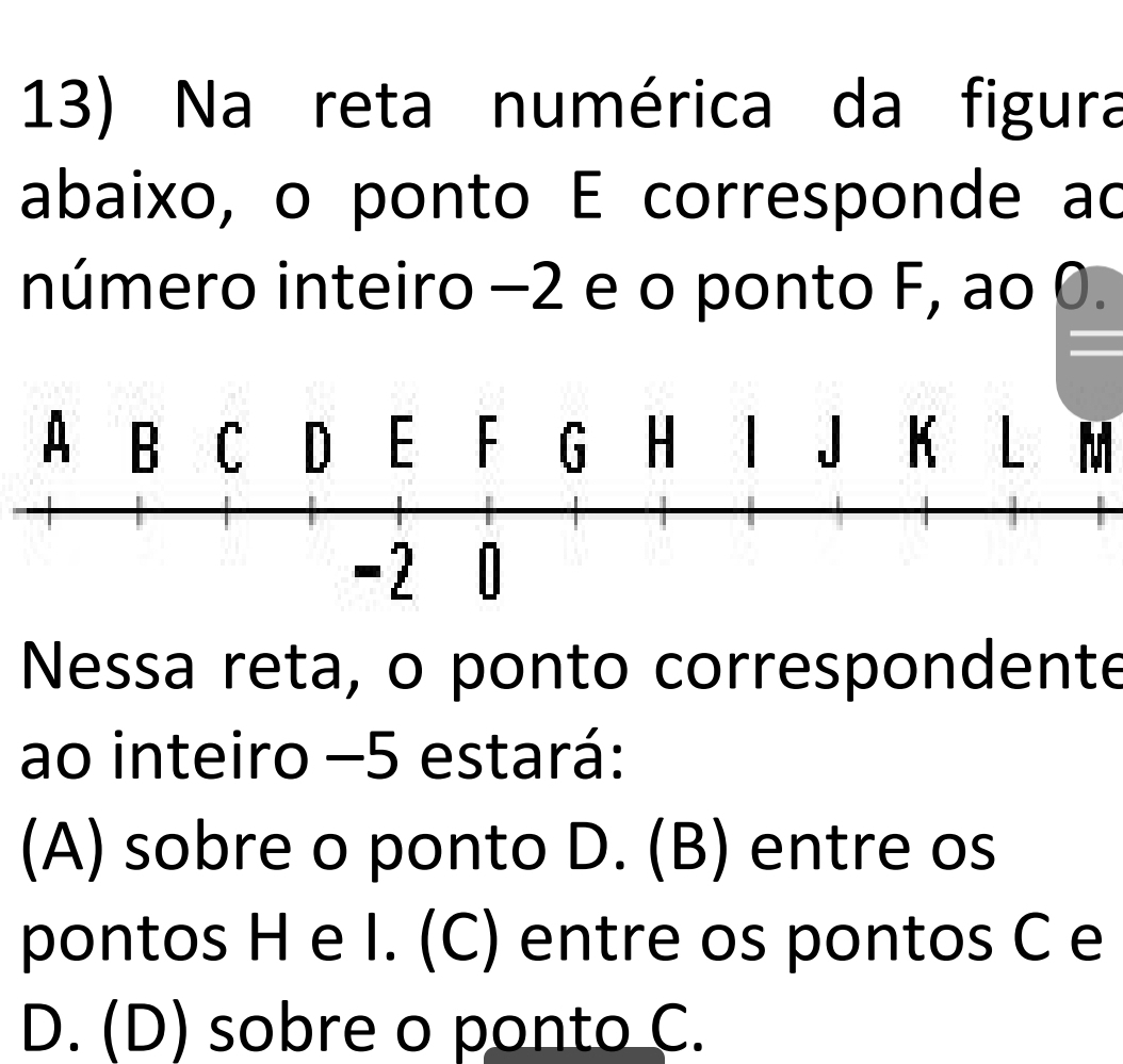 Na reta numérica da figura
abaixo, o ponto E corresponde ad
número inteiro −2 e o ponto F, ao 0.
K L M
Nessa reta, o ponto correspondente
ao inteiro −5 estará:
(A) sobre o ponto D. (B) entre os
pontos H e I. (C) entre os pontos C e
D. (D) sobre o ponto C.