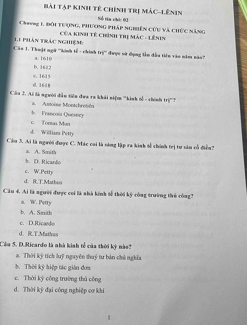 bài tập KInh tẻ chính tRị mác-lêniN
Số tín chỉ: 02
Chương 1. đối tượng, phương pháp nghiên cứu và chức năng
CủA KINH TÊ CHíNH TRị MÁC - LÊNIN
1.1 phàn trác nghiệm:
Câu 1. Thuật ngữ "kinh tế - chính trị" được sử dụng lần đầu tiên vào năm nào?
a. 1610
b. 1612
c. 1615
d. 1618
Câu 2. Ai là người đầu tiên đưa ra khái niệm "kinh tế - chính trị"?
a. Antoine Montchretiên
b. Francois Quesney
c. Tomas Mun
d. William Petty
Câu 3. Ai là người được C. Mác coi là sáng lập ra kinh tế chính trị tư sản cổ điển?
a. A. Smith
b. D. Ricardo
c. W.Petty
d. R.T.Mathus
Câu 4. Ai là người được coi là nhà kinh tế thời kỳ công trường thủ công?
a. W. Petty
b. A. Smith
c. D.Ricardo
d. R.T.Mathus
Câu 5. D.Ricardo là nhà kinh tế của thời kỳ nào?
a. Thời kỳ tích luỹ nguyên thuỷ tư bản chủ nghĩa
b. Thời kỳ hiệp tác giản đơn
c. Thời kỳ công trường thủ công
d. Thời kỳ đại công nghiệp cơ khí