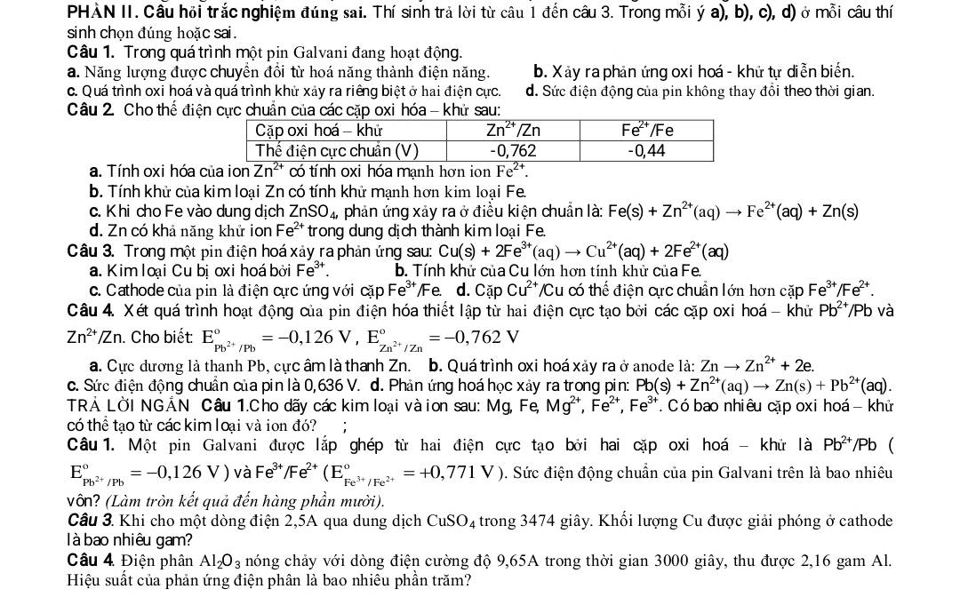 PHÀN II. Câu hội trắc nghiệm đúng sai. Thí sinh trả lời từ câu 1 đến câu 3. Trong mỗi ý a), b), c), d) ở mỗi câu thí
sinh chọn đúng hoặc sai .
Câu 1. Trong quá trình một pin Galvani đang hoạt động.
a. Năng lượng được chuyền đồi từ hoá năng thành điện năng. b. Xảy ra phản ứng oxi hoá - khử tự diễn biển.
c. Quá trình oxi hoá và quá trình khử xảy ra riêng biệt ở hai điện cực. d. Sức điện động của pin không thay đổi theo thời gian.
Câu 2 Cho thể điện cực chuẩn của các cặp oxi hóa - khử sau:
a. Tính oxi hóa của ion Zn^(2+) có tính oxi hóa mạnh hơn ion Fe^(2+).
b. Tính khử của kim loại Zn có tính khử mạnh hơn kim loại Fe.
c. Khi cho Fe vào dung dịch ZnSO_4, phản ứng xảy ra ở điều kiện chuẩn là: Fe(s)+Zn^(2+)(aq)to Fe^(2+)(aq)+Zn(s)
d. Zn có khả năng khử ion Fe^(2+) trong dung dịch thành kim loại Fe.
Câu 3. Trong một pin điện hoá xảy ra phản ứng sau: Cu(s)+2Fe^(3+)(aq)to Cu^(2+)(aq)+2Fe^(2+)(aq)
a. Kim loại Cu bị oxi hoá bởi Fe^3 b. Tính khử của Cu lớn hơn tính khử của Fe.
c. Cathode của pin là điện cực ứng với cặp Fe*/Fe. d. Cặp Cu^(2+) /Cu có thể điện cực chuẩn lớn hơn cặp Fe^(3+) /[.
Câu 4. Xét quá trình hoạt động của pin điện hóa thiết lập từ hai điện cực tạo bởi các cặp oxi hoá - khử Pb^(2+) /Pb và
Zn^(2+)/Zn. Cho biết E_Pb^(2+)/Pb^circ =-0,126V,E_Zn^(2+)/Zn^circ =-0,762V
a. Cực dương là thanh Pb, cực âm là thanh Zn. b. Quá trình oxi hoá xảy ra ở anode là: Znto Zn^(2+)+2e.
c. Sức điện động chuẩn của pin là 0,636 V. d. Phản ứng hoá học xảy ra trong pin: Pb(s)+Zn^(2+)(aq)to Zn(s)+Pb^(2+)(aq).
TRẢ LỜI NGẢN Câu 1.Cho dãy các kim loại vàion sau: Mg, Fe, Mg^(2+),Fe^(2+),Fe^(3+) T Có bao nhiêu cặp oxi hoá - khử
có thể tạo từ các kim loại và ion đó?
Câu 1. Một pin Galvani được lắp ghép từ hai điện cực tạo bởi hai cặp oxi hoá - khử là Pb^(2+)/Pb (
E_pb^(2+)/Pb^circ =-0,126V) và Fe^(3+)/Fe^(2+)(E_Fe^(3+)/Fe^(2+)^circ =+0,771V). Sức điện động chuẩn của pin Galvani trên là bao nhiêu
vô? (Làm tròn kết quả đến hàng phần mười).
Câu 3. Khi cho một dòng điện 2,5A qua dung dịch CuSO_4 1 trong 3474 giây. Khối lượng Cu được giải phóng ở cathode
là bao nhiêu gam?
Câu 4 Điện phân Al_2O_3 nóng chảy với dòng điện cường độ 9,65A trong thời gian 3000 giây, thu được 2,16 gam Al.
Hiệu suất của phản ứng điện phân là bao nhiêu phần trăm?