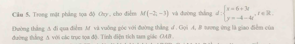 Trong mặt phẳng tọa độ Oxy, cho điểm M(-2;-3) và đường thắng d:beginarrayl x=6+3t y=-4-4tendarray.  ,t∈ R. 
Đường thẳng Δ đi qua điểm M và vuông góc với đường thẳng đ . Gọi A, B tương ứng là giao điểm của 
đường thắng Δ với các trục tọa độ. Tính diện tích tam giác OAB.