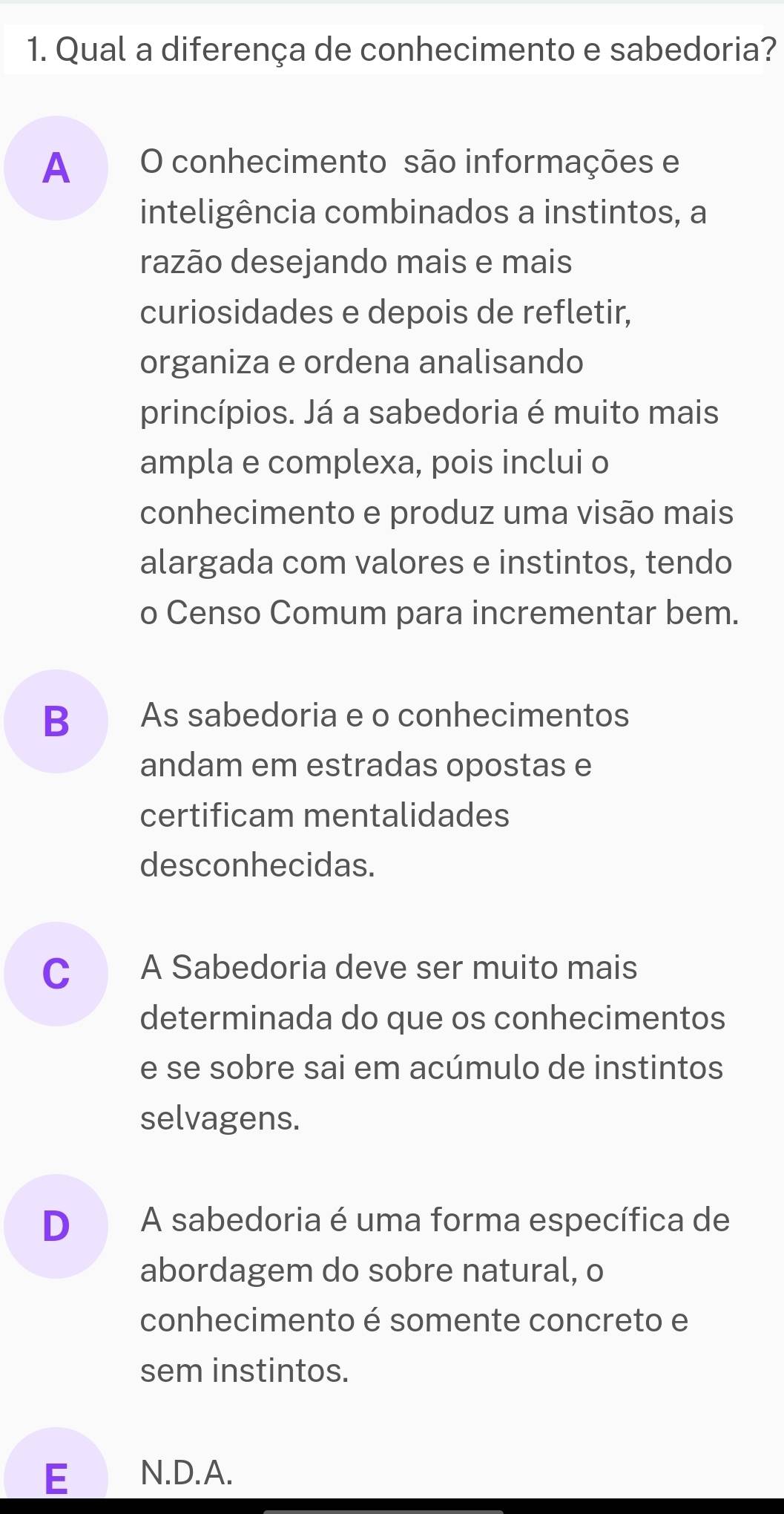 Qual a diferença de conhecimento e sabedoria?
A O conhecimento são informações e
inteligência combinados a instintos, a
razão desejando mais e mais
curiosidades e depois de refletir,
organiza e ordena analisando
princípios. Já a sabedoria é muito mais
ampla e complexa, pois inclui o
conhecimento e produz uma visão mais
alargada com valores e instintos, tendo
o Censo Comum para incrementar bem.
B As sabedoria e o conhecimentos
andam em estradas opostas e
certificam mentalidades
desconhecidas.
C A Sabedoria deve ser muito mais
determinada do que os conhecimentos
e se sobre sai em acúmulo de instintos
selvagens.
D A sabedoria é uma forma específica de
abordagem do sobre natural, o
conhecimento é somente concreto e
sem instintos.
E N.D.A.