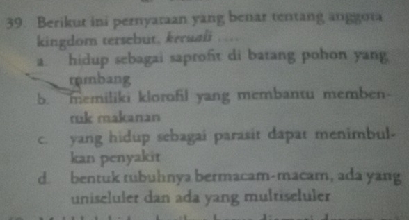 Berikut ini pernyatan yang benar tentang anggota
kingdom tersebut, keruali ….
a. hidup sebagai saproft di batang pohon yang
mmbang
b. memiliki klorofil yang membantu memben
ruk makanan
c. yang hidup sebagai parasit dapat menimbul-
kan penyakit
d. bentuk tubuhnya bermacam-macam, ada yang
uniseluler dan ada yang multiseluler