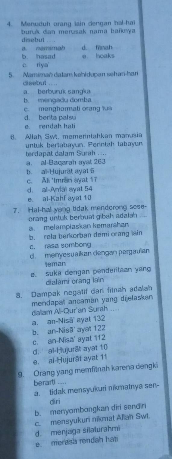 Menuduh orang lain dengan hal-hal
buruk dan merusak nama baiknya
disebut
a. namimah d. fitnah
b. hasad e. hoaks
c. riya'
5. Namimah dalam kehidupan sehari-hari
disebut . .
a. berburuk sangka
b. mengadu domba
c. menghormati orang tua
d。 berita palsu
e. rendah hati
6. Allah Swt. memerintahkan manusia
untuk bertabayun. Perintah tabayun
terdapat dalam Surah ....
a. al-Baqarah ayat 263
b. al-Ḥujurāt ayat 6
c. Āli ‘Imrān ayat 17
d. al-Anfāl ayat 54
e. al-Kahf ayat 10
7. Hal-hal yang tidak mendorong sese-
orang untuk berbuat gibah adalah ....
a. melampiaskan kemarahan
b. rela berkorban demi orang lain
c. rasa sombong
d. menyesuaikan dengan pergaulan
teman
e. suka dengan penderitaan yang
dialami orang lain
8. Dampak negatif dari fitnah adalah
mendapat ancaman yang dijelaskan
dalam Al-Qur'an Surah ...
a. an-Nisā' ayat 132
b. an-Nisā' ayat 122
c. an-Nisā' ayat 112
d. al-Ḥujurāt ayat 10
e. ai-Ḥujurāt ayat 11
9. Orang yang memfitnah karena dengki
berarti ....
a. tidak mensyukuri nikmatnya sen-
diri
b. menyombongkan diri sendiri
c. mensyukuri nikmat Allah Swt.
d. menjaga silaturahmi
e. merasa rendah hati