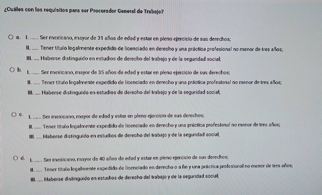 ¿Cuáles con los requisitos para ser Procurador General de Trabajo?
a. I. ...... Ser mexicano, mayor de 31 años de edad y estar en pleno ejercicio de sus derechos;
II. ..... Tener título legalmente expedido de licenciado en derecho y una práctica profesional no menor de Ires años;
III. .... Haberse distinguido en estudios de derecho del trabajo y de la seguridad social;
b. I. ...... Ser mexicano, mayor de 35 años de edad y estar en pleno ejercicio de sus derechos;
II. ..... Tener título legalmente expedido de licenciado en derecho y una práctica profesional no menor de tres años;
III. .... Haberse distinguido en estudios de derecho del trabajo y de la seguridad social;
c. l. ……_
, Ser mexicano, mayor de edad y estar en pleno ejercicio de sus derechos;
II. ..... Tener título legalmente expedido de licenciado en derecho y una práctica profesional no menor de tres años;
III. ... Haberse distinguido en estudios de derecho del trabajo y de la seguridad social;
d. I. …_ Ser mexicano, mayor de 40 años de edad y estar en pleno ejercicio de sus derechos;
II I.. Tener título legalmente expedido de licenciado en derecho o a fin y una práctica profesional no menor de tres años;
■____. Haberse distinguido en estudios de derecho del trabajo y de la seguridad social;