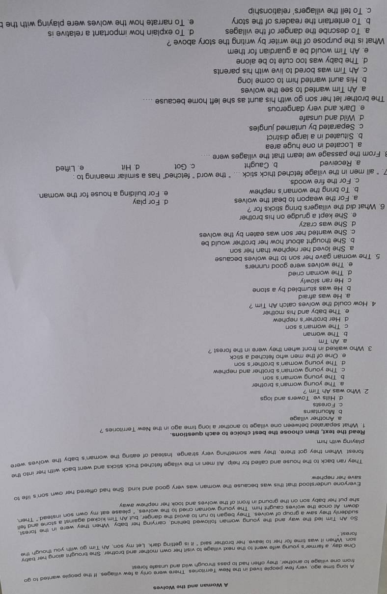 A Woman and the Wolves
A long time ago, very few people lived in the New Territories. There were only a few villages. If the people wanted to go
from one village to another, they often had to pass through wild and unsafe forest
One day, a farmer's young wife went to the next village to visit her own mother and brother. She brought along her baby
son. When it was time for her to leave, her brother said" it is getting dark. Let my son. Ah Tim go with you though the
forest.
So Ah Tim led the way and the young woman followed behind, carrying her baby. When they were in the fores
suddenly they saw a group of wolves. They began to run to avoid the danger, but Ah Tim kicked against a stone and fel
down. At once the wolves caught him. The young woman cried to the wolves, " please eat my own son instead." Then,
she put her baby son on the ground in front of the wolves and took her nephew away 
save her nephew Everyone understood that this was because the woman was very good and kind. She had offered her own son's life to
They ran back to the house and called for help. All men in the village fetched thick sticks and went back with her into the
forest. When they got there, they saw something very strange. Instead of eating the woman's baby the wolves were
playing with him.
Read the text, then choose the best choice to each questions.
1. What separated between one village to another a long time ago in the New Territories ?
a. Another village
b. Mountains
c. Forests
d. Hills ve. Towers and logs
2. Who was Ah Tim ?
a. The young woman's brother
b. The young woman's son
c. The young woman's brother and nephew
d. The young woman's brother's son
e. One of the men who fetched a stick
3. Who walked in front when they were in the forest ?
a. Ah Tm
b. The woman
c. The woman's son
d. Her brother's nephew
e. The baby and his mother
4. How could the wolves catch Ah Tim ?
a. He was afraid
b. He was stumbled by a stone
c. He ran slowly
d. The woman cried
e. The wolves were good runners
5. The woman gave her son to the wolves because
a. She loved her nephew than her son.
b. She thought about how her brother would be
c. She wanted her son was eaten by the wolves
d. She was crazy
e. She kept a grudge on his brother
6. What did the villagers bring sticks for ?
a. For the weapon to beat the wolves d. For play
b. To bring the woman's nephew e. For building a house for the woman.
c. For the fire woods
7. “ all men in the village fetched thick stick ... “ the word " fetched” has a similar meaning to :
a. Received b. Caught c. Got d. Hit e. Lifted
3. From the passage we learn that the villages were ....
a. Located in one huge area
b. Situated in a large district
c. Separated by untamed jungles.
d. Wild and unsafe
e. Dark and very dangerous
The brother let her son go with his aunt as she left home because ....
a. Ah Tim wanted to see the wolves
b. His aunt wanted him to come long
c. Ah Tim was bored to live with his parents
d. The baby was too cute to be alone
e. Ah Tim would be a guardian for them
What is the purpose of the writer by writing the story above ?
a. To describe the danger of the villages d. To explain how important a relative is
b. To entertain the readers of the story e. To narrate how the wolves were playing with the b
c. To tell the villagers' relationship