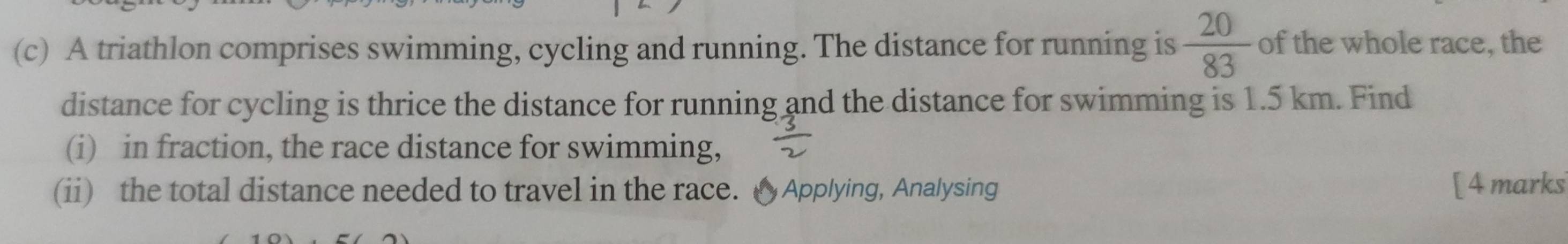 A triathlon comprises swimming, cycling and running. The distance for running is  20/83  of the whole race, the 
distance for cycling is thrice the distance for running and the distance for swimming is 1.5 km. Find 
(i) in fraction, the race distance for swimming, 
(ii) the total distance needed to travel in the race. △Applying, Analysing [ 4 marks