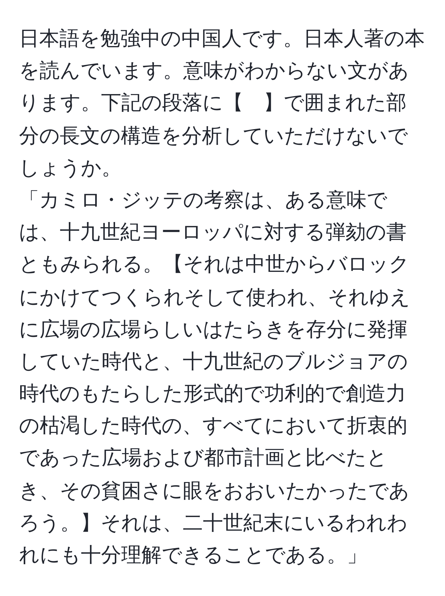 日本語を勉強中の中国人です。日本人著の本を読んでいます。意味がわからない文があります。下記の段落に【　】で囲まれた部分の長文の構造を分析していただけないでしょうか。  
「カミロ・ジッテの考察は、ある意味では、十九世紀ヨーロッパに対する弾劾の書ともみられる。【それは中世からバロックにかけてつくられそして使われ、それゆえに広場の広場らしいはたらきを存分に発揮していた時代と、十九世紀のブルジョアの時代のもたらした形式的で功利的で創造力の枯渇した時代の、すべてにおいて折衷的であった広場および都市計画と比べたとき、その貧困さに眼をおおいたかったであろう。】それは、二十世紀末にいるわれわれにも十分理解できることである。」