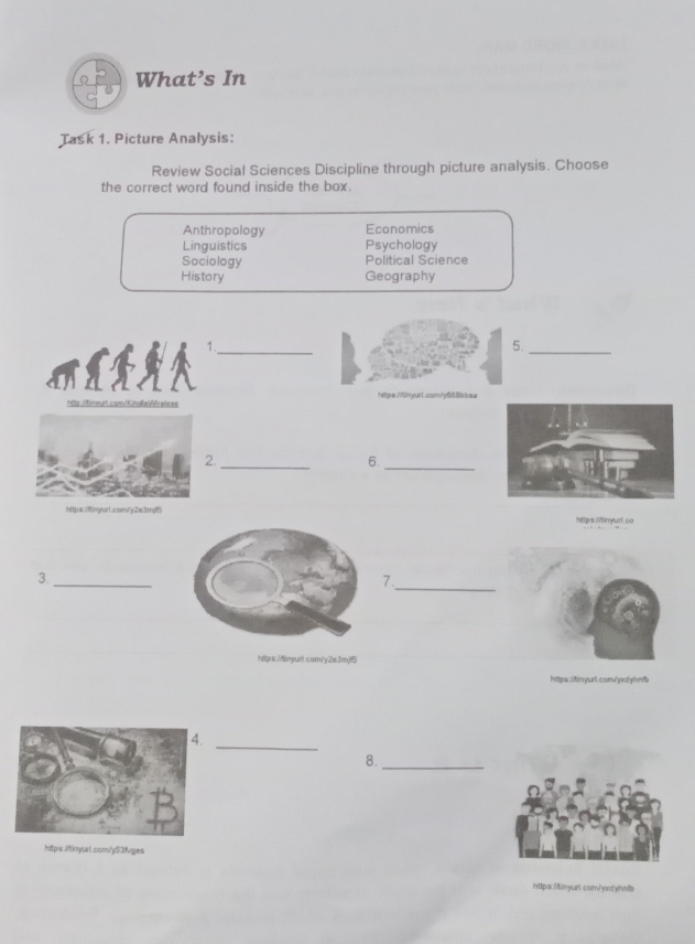 What’s In
Task 1. Picture Analysis:
Review Social Sciences Discipline through picture analysis. Choose
the correct word found inside the box.
Anthropology Economics
Linguistics Psychology
Sociology Political Science
History Geography
1._
5.
_
htts:/invurt.com/KindeWáreless https./tinyurl.com?y66δbbsa
2._
6.
_
https:0ny/ur1.com/y2e3mjf5https:litinyurt.ca
_
3.
_
7.
https://linyurf.com/y2e3mjf5
https:/finyurl.conv/yxdyhnfb
.
_
8._
https./inyual.com/y53fvges
inttps: Minyuri. com/yed yhnfb