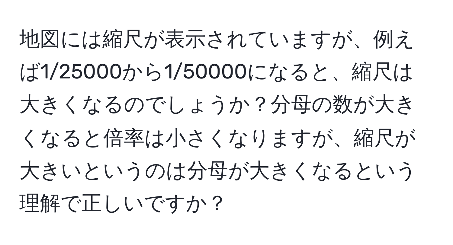 地図には縮尺が表示されていますが、例えば1/25000から1/50000になると、縮尺は大きくなるのでしょうか？分母の数が大きくなると倍率は小さくなりますが、縮尺が大きいというのは分母が大きくなるという理解で正しいですか？