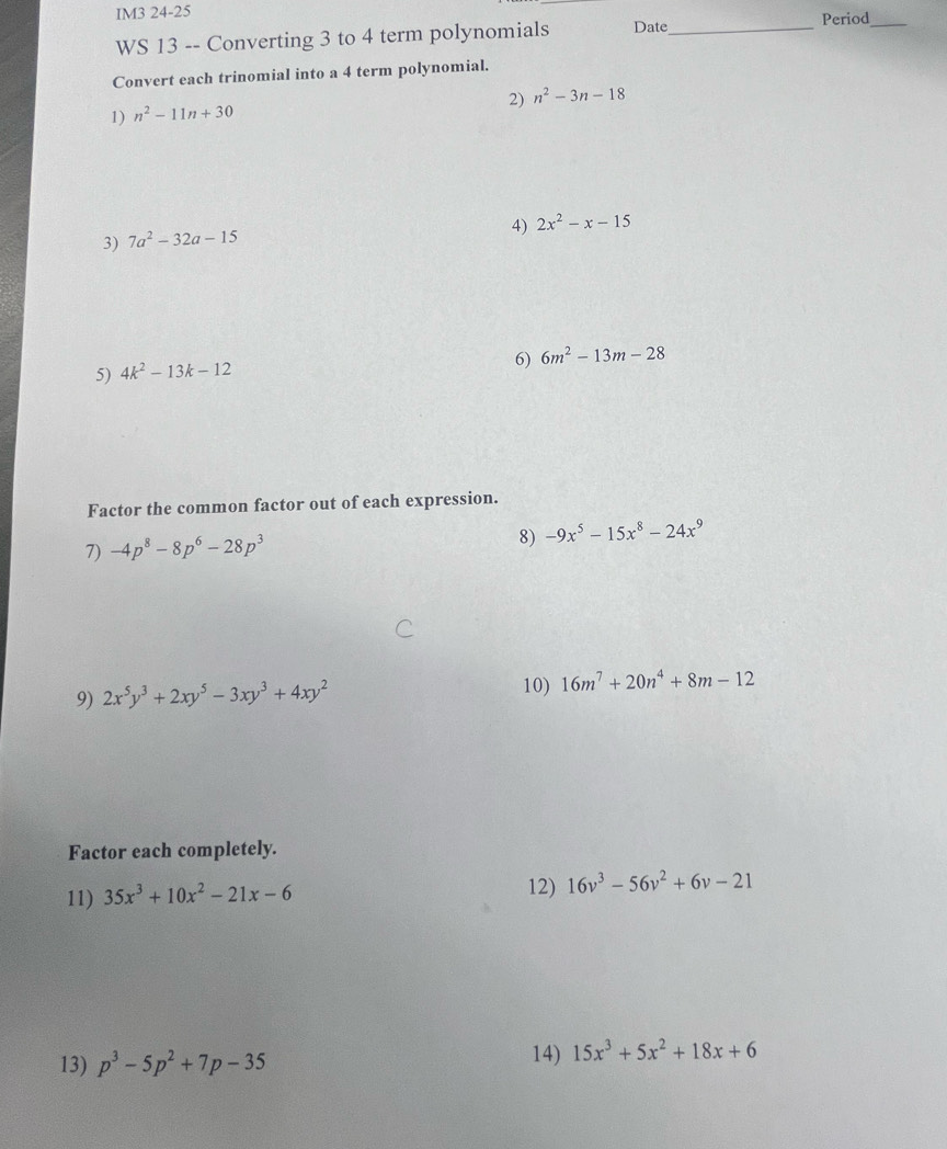 IM3 24-25 
Period_ 
WS 13 -- Converting 3 to 4 term polynomials Date_ 
Convert each trinomial into a 4 term polynomial. 
2) n^2-3n-18
1) n^2-11n+30
4) 2x^2-x-15
3) 7a^2-32a-15
6) 6m^2-13m-28
5) 4k^2-13k-12
Factor the common factor out of each expression. 
7) -4p^8-8p^6-28p^3 8) -9x^5-15x^8-24x^9
9) 2x^5y^3+2xy^5-3xy^3+4xy^2
10) 16m^7+20n^4+8m-12
Factor each completely. 
11) 35x^3+10x^2-21x-6 12) 16v^3-56v^2+6v-21
13) p^3-5p^2+7p-35 14) 15x^3+5x^2+18x+6