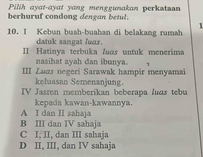 Pilih ayat-ayat yang menggunakan perkataan
berhuruf condong dengan betul.
1
10. I Kebun buah-buahan di belakang rumah
datuk sangat luas.
II Hatinya terbuka luas untuk menerima
nasihat ayah dan ibunya.
III Luds negeri Sarawak hampir menyamai
keluasan Semenanjung.
IV Jasren memberikan beberapa luas tebu
kepada kawan-kawannya.
A I dan II sahaja
B III dan IV sahaja
C I, II, dan III sahaja
D II, III, dan IV sahaja