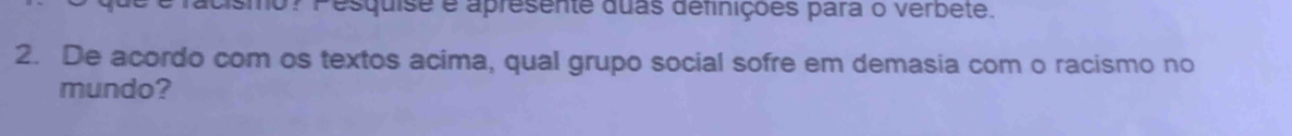 cismo? Pesquise e apresente duas definições para o verbete. 
2. De acordo com os textos acima, qual grupo social sofre em demasia com o racismo no 
mundo?