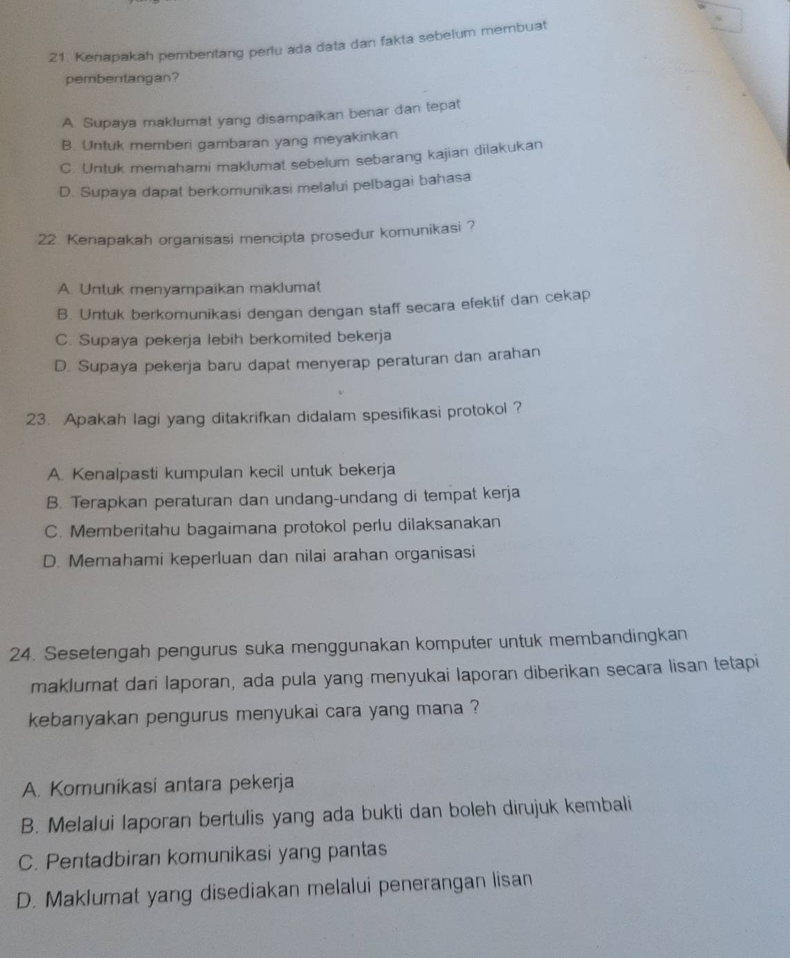 Kenapakah pembentang periu ada data dan fakta sebelum membuat
pembentangan?
A Supaya maklumat yang disampaikan benar dan tepat
B. Untuk memberi gambaran yang meyakinkan
C. Untuk memahami maklumat sebelum sebarang kajian dilakukan
D. Supaya dapat berkomunikasi melalui pelbagai bahasa
22. Kenapakah organisasi mencipta prosedur komunikasi ?
A. Untuk menyampaikan maklumat
B. Untuk berkomunikasi dengan dengan staff secara efeklif dan cekap
C. Supaya pekerja lebih berkomited bekerja
D. Supaya pekerja baru dapat menyerap peraturan dan arahan
23. Apakah lagi yang ditakrifkan didalam spesifikasi protokol ?
A. Kenalpasti kumpulan kecil untuk bekerja
B. Terapkan peraturan dan undang-undang di tempat kerja
C. Memberitahu bagaimana protokol perlu dilaksanakan
D. Memahami keperluan dan nilai arahan organisasi
24. Sesetengah pengurus suka menggunakan komputer untuk membandingkan
maklumat dari laporan, ada pula yang menyukai laporan diberikan secara lisan tetapi
kebanyakan pengurus menyukai cara yang mana ?
A. Komunikasi antara pekerja
B. Melalui laporan bertulis yang ada bukti dan boleh dirujuk kembali
C. Pentadbiran komunikasi yang pantas
D. Maklumat yang disediakan melalui penerangan lisan